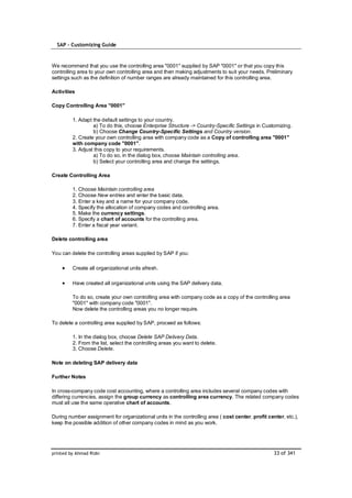 SAP – Customizing Guide



We recommend that you use the controlling area "0001" supplied by SAP "0001" or that you copy this
controlling area to your own controlling area and then making adjustments to suit your needs. Preliminary
settings such as the definition of number ranges are already maintained for this controlling area.

Activities

Copy Controlling Area "0001"

         1. Adapt the default settings to your country.
                  a) To do this, choose Enterprise Structure -> Country-Specific Settings in Customizing.
                  b) Choose Change Country-Specific Settings and Country version.
         2. Create your own controlling area with company code as a Copy of controlling area "0001"
         with company code "0001".
         3. Adjust this copy to your requirements.
                  a) To do so, in the dialog box, choose Maintain controlling area.
                  b) Select your controlling area and change the settings.

Create Controlling Area

         1. Choose Maintain controlling area
         2. Choose New entries and enter the basic data.
         3. Enter a key and a name for your company code.
         4. Specify the allocation of company codes and controlling area.
         5. Make the currency settings.
         6. Specify a chart of accounts for the controlling area.
         7. Enter a fiscal year variant.

Delete controlling area

You can delete the controlling areas supplied by SAP if you:

         Create all organizational units afresh.

         Have created all organizational units using the SAP delivery data.

         To do so, create your own controlling area with company code as a copy of the controlling area
         "0001" with company code "0001".
         Now delete the controlling areas you no longer require.

To delete a controlling area supplied by SAP, proceed as follows:

         1. In the dialog box, choose Delete SAP Delivery Data.
         2. From the list, select the controlling areas you want to delete.
         3. Choose Delete.

Note on deleting SAP delivery data

Further Notes

In cross-company code cost accounting, where a controlling area includes several company codes with
differing currencies, assign the group currency as controlling area currency. The related company codes
must all use the same operative chart of accounts.

During number assignment for organizational units in the controlling area ( cost center, profit center, etc.),
keep the possible addition of other company codes in mind as you work.




printed by Ahmad Rizki                                                                             33 of 341
 