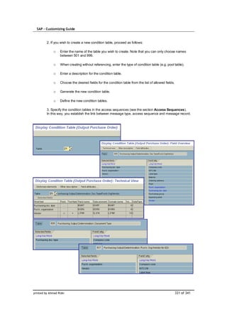 SAP – Customizing Guide



         2. If you wish to create a new condition table, proceed as follows:

              o    Enter the name of the table you wish to create. Note that you can only choose names
                   between 501 and 999.

              o    When creating without referencing, enter the type of condition table (e.g. pool table).

              o    Enter a description for the condition table.

              o    Choose the desired fields for the condition table from the list of allowed fields.

              o    Generate the new condition table.

              o    Define the new condition tables.

         3. Specify the condition tables in the access sequences (see the section Access Sequences).
         In this way, you establish the link between message type, access sequence and message record.




printed by Ahmad Rizki                                                                                  331 of 341
 