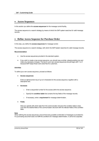 SAP – Customizing Guide




    Access Sequences

In this section you define the access sequences for the message control facility.

The access sequence is a search strategy by means of which the SAP system searches for valid message
records.



    Define Access Sequence for Purchase Order

In this step, you define the access sequences for message control.

The access sequence is a search strategy, with which the SAP System searches for valid message records.

Recommendation

         Use the access sequences provided in the standard system.

         If you wish to create a new access sequence, you should copy a similar, already-existing one and
         make any necessary changes. The key for your own access sequences should begin with Y or Z
         because SAP keeps these name slots free for customers.

Activities

To define your own access sequence, proceed as follows:

         Access sequences

         Enter an alphanumeric key of up to 4 characters for the access sequence, together with a
         descriptive text.

         Accesses

              o    Enter a sequential number for the access within the access sequence.

              o    Specify the condition table that contains the key fields of the message records.

              o    If necessary, enter a requirement for message determination.

         Fields

         Here you specify with which data from the communication structure the condition table is read.
         Link here the desired fields of the communication structure with the relevant fields of the condition
         table.

Note
When defining the access sequences, ensure that every possible combination of messages is provided for.
If a purchasing document does not fulfill the conditions for message determination, it cannot be outputted.




printed by Ahmad Rizki                                                                            332 of 341
 