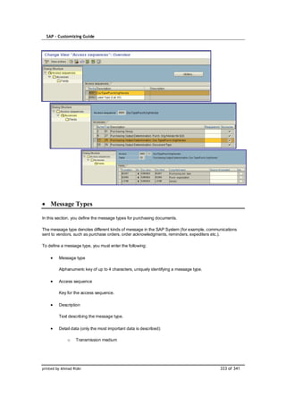 SAP – Customizing Guide




    Message Types

In this section, you define the message types for purchasing documents.

The message type denotes different kinds of message in the SAP System (for example, communications
sent to vendors, such as purchase orders, order acknowledgments, reminders, expediters etc.).

To define a message type, you must enter the following:

         Message type

         Alphanumeric key of up to 4 characters, uniquely identifying a message type.

         Access sequence

         Key for the access sequence.

         Description

         Text describing the message type.

         Detail data (only the most important data is described):

              o    Transmission medium




printed by Ahmad Rizki                                                                   333 of 341
 