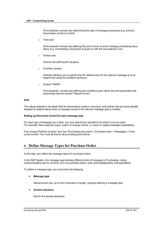 SAP – Customizing Guide



                   One-character numeric key determining the type of message processing (e.g. printout,
                   transmission as fax or e-mail).

              o    Time-spot

                   One-character numeric key defining the point in time at which message processing takes
                   place (e.g. immediately a document is saved or with the next selection run).

              o    Partner role

                   Partner role defining the recipient.

              o    Condition access

                   Indicator allowing you to specify that the default value for the relevant message is to be
                   determined using the condition technique.

              o    Access TNADR

                   One-character, numeric key defining the conditions upon which the print parameters are
                   determined (see the section "Adjust Forms")

Note

The values entered in the detail data for transmission medium, time-spot, and partner role are automatically
adopted as default values when a message record of the relevant message type is created.

Setting up fine-tuned control for each message type

For each type of message you create, you must specify the operations for which it is to be used.
For example: New (original) output, output of change notices, or output of urging messages (expediters).

First choose "Perform function" and then "Purchasing document -> Purchase order -> Messages -> Fine-
tuned control". You must do this for all purchasing documents.



    Define Message Types for Purchase Order

In this step, you define the message types for purchase orders.

In the SAP System, the message type denotes different kinds of message (in Purchasing, mainly
communications sent to vendors, such as purchase orders, order acknowledgments, and expediters).

To define a message type, you must enter the following:

         Message type

         Alphanumeric key, up to four characters in length, uniquely defining a message type.

         Access sequence

         Key for the access sequence.




printed by Ahmad Rizki                                                                             334 of 341
 