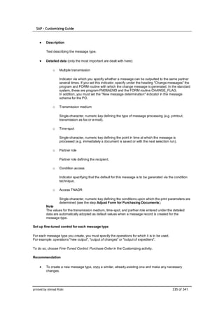 SAP – Customizing Guide



         Description

         Text describing the message type.

         Detailed data (only the most important are dealt with here):

              o    Multiple transmission

                   Indicator via which you specify whether a message can be outputted to the same partner
                   several times. If you set this indicator, specify under the heading "Change messages" the
                   program and FORM routine with which the change message is generated. In the standard
                   system, these are program FM06AEND and the FORM routine CHANGE_FLAG.
                   In addition, you must set the "New message determination" indicator in the message
                   schema for the PO.

              o    Transmission medium

                   Single-character, numeric key defining the type of message processing (e.g. printout,
                   transmission as fax or e-mail).

              o    Time-spot

                   Single-character, numeric key defining the point in time at which the message is
                   processed (e.g. immediately a document is saved or with the next selection run).

              o    Partner role

                   Partner role defining the recipient.

              o    Condition access

                   Indicator specifying that the default for this message is to be generated via the condition
                   technique.

              o    Access TNADR

                   Single-character, numeric key defining the conditions upon which the print parameters are
                   determined (see the step Adjust Form for Purchasing Documents).
         Note
         The values for the transmission medium, time-spot, and partner role entered under the detailed
         data are automatically adopted as default values when a message record is created for the
         message type.

Set up fine-tuned control for each message type

For each message type you create, you must specify the operations for which it is to be used.
For example: operations "new output", "output of changes" or "output of expediters".

To do so, choose Fine-Tuned Control: Purchase Order in the Customizing activity.

Recommendation

         To create a new message type, copy a similar, already-existing one and make any necessary
         changes.




printed by Ahmad Rizki                                                                             335 of 341
 