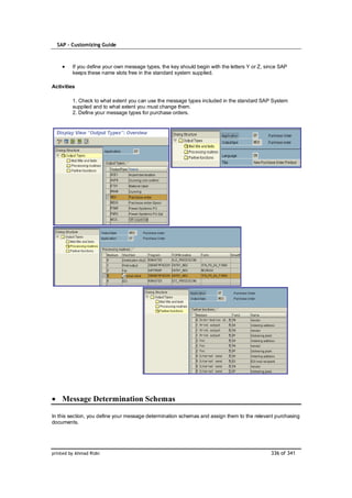 SAP – Customizing Guide



         If you define your own message types, the key should begin with the letters Y or Z, since SAP
         keeps these name slots free in the standard system supplied.

Activities

         1. Check to what extent you can use the message types included in the standard SAP System
         supplied and to what extent you must change them.
         2. Define your message types for purchase orders.




    Message Determination Schemas

In this section, you define your message determination schemas and assign them to the relevant purchasing
documents.




printed by Ahmad Rizki                                                                         336 of 341
 