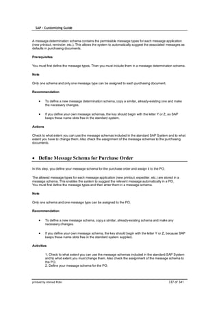 SAP – Customizing Guide



A message determination schema contains the permissible message types for each message application
(new printout, reminder, etc.). This allows the system to automatically suggest the associated messages as
defaults in purchasing documents.

Prerequisites

You must first define the message types. Then you must include them in a message determination schema.

Note

Only one schema and only one message type can be assigned to each purchasing document.

Recommendation

          To define a new message determination schema, copy a similar, already-existing one and make
          the necessary changes.

          If you define your own message schemas, the key should begin with the letter Y or Z, as SAP
          keeps these name slots free in the standard system.

Actions

Check to what extent you can use the message schemas included in the standard SAP System and to what
extent you have to change them. Also check the assignment of the message schemas to the purchasing
documents.



    Define Message Schema for Purchase Order

In this step, you define your message schema for the purchase order and assign it to the PO.

The allowed message types for each message application (new printout, expediter, etc.) are stored in a
message schema. This enables the system to suggest the relevant message automatically in a PO.
You must first define the message types and then enter them in a message schema.

Note

Only one schema and one message type can be assigned to the PO.

Recommendation

          To define a new message schema, copy a similar, already-existing schema and make any
          necessary changes.

          If you define your own message schema, the key should begin with the letter Y or Z, because SAP
          keeps these name slots free in the standard system supplied.

Activities

          1. Check to what extent you can use the message schemas included in the standard SAP System
          and to what extent you must change them. Also check the assignment of the message schema to
          the PO.
          2. Define your message schema for the PO.




printed by Ahmad Rizki                                                                         337 of 341
 