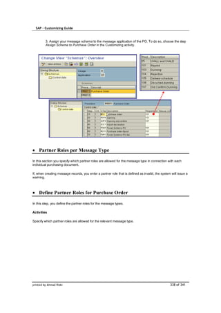 SAP – Customizing Guide



         3. Assign your message schema to the message application of the PO. To do so, choose the step
         Assign Schema to Purchase Order in the Customizing activity.




    Partner Roles per Message Type

In this section you specify which partner roles are allowed for the message type in connection with each
individual purchasing document.

If, when creating message records, you enter a partner role that is defined as invalid, the system will issue a
warning.



    Define Partner Roles for Purchase Order

In this step, you define the partner roles for the message types.

Activities

Specify which partner roles are allowed for the relevant message type.




printed by Ahmad Rizki                                                                            338 of 341
 