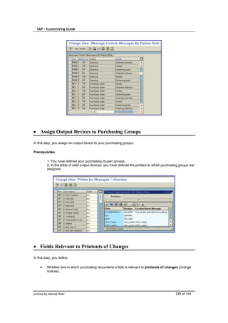 SAP – Customizing Guide




    Assign Output Devices to Purchasing Groups

In this step, you assign an output device to your purchasing groups.

Prerequisites

         1. You have defined your purchasing (buyer) groups.
         2. In the table of valid output devices, you have defined the printers to which purchasing groups are
         assigned.




    Fields Relevant to Printouts of Changes

In this step, you define:

         Whether and in which purchasing documents a field is relevant to printouts of changes (change
         notices).




printed by Ahmad Rizki                                                                           339 of 341
 