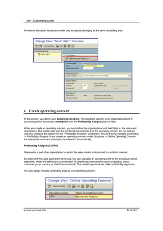 SAP – Customizing Guide



All internal allocation transactions refer only to objects belonging to the same controlling area.




    Create operating concern

In this activity, you define your operating concerns. The operating concern is an organizational unit in
accounting which structures a enterprise from the Profitability Analysis point of view.

When you create an operating concern, you only define the organizational unit itself (that is, the name and
description). The master data and the functional characteristics for the operating concern are not defined
until you configure the system for the "Profitability Analysis" component. You do this by choosing Controlling
-> Profitability Analysis. If you create an operating concern under Structures -> Define Operating Concern,
the respective name and description is entered in automatically.

Profitability Analysis (CO-PA)

Represents a part of an organization for which the sales market is structured in a uniform manner.

By setting off the costs against the revenues, you can calculate an operating profit for the individual market
segments, which are defined by a combination of classifying characteristics (such as product group,
customer group, country, or distribution channel). The market segments are called profitability segments.

You can assign multiple controlling areas to one operating concern.




printed by Ahmad Rizki                                                                               34 of 341
 