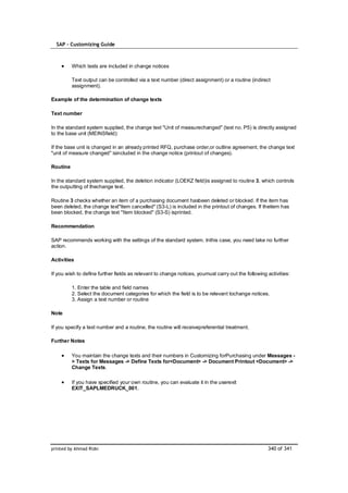 SAP – Customizing Guide



          Which texts are included in change notices

          Text output can be controlled via a text number (direct assignment) or a routine (indirect
          assignment).

Example of the determination of change texts

Text number

In the standard system supplied, the change text "Unit of measurechanged" (text no. P5) is directly assigned
to the base unit (MEINSfield):

If the base unit is changed in an already printed RFQ, purchase order,or outline agreement, the change text
"unit of measure changed" isincluded in the change notice (printout of changes).

Routine

In the standard system supplied, the deletion indicator (LOEKZ field)is assigned to routine 3, which controls
the outputting of thechange text.

Routine 3 checks whether an item of a purchasing document hasbeen deleted or blocked. If the item has
been deleted, the change text"Item cancelled" (S3-L) is included in the printout of changes. If theitem has
been blocked, the change text "Item blocked" (S3-S) isprinted.

Recommendation

SAP recommends working with the settings of the standard system. Inthis case, you need take no further
action.

Activities

If you wish to define further fields as relevant to change notices, youmust carry out the following activities:

          1. Enter the table and field names
          2. Select the document categories for which the field is to be relevant tochange notices.
          3. Assign a text number or routine

Note

If you specify a text number and a routine, the routine will receivepreferential treatment.

Further Notes

          You maintain the change texts and their numbers in Customizing forPurchasing under Messages -
          > Texts for Messages -> Define Texts for<Document> -> Document Printout <Document> ->
          Change Texts.

          If you have specified your own routine, you can evaluate it in the userexit
          EXIT_SAPLMEDRUCK_001.




printed by Ahmad Rizki                                                                              340 of 341
 