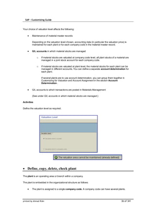 SAP – Customizing Guide



Your choice of valuation level affects the following:

         Maintenance of material master records

         Depending on the valuation level chosen, accounting data (in particular the valuation price) is
         maintained for each plant or for each company code in the material master record.

         G/L accounts in which material stocks are managed

              o    If material stocks are valuated at company code level, all plant stocks of a material are
                   managed in a joint stock account for each company code.

              o    If material stocks are valuated at plant level, the material stocks for each plant can be
                   managed in different accounts. You can define a separate account determination for
                   each plant.

                   If several plants are to use account determination, you can group them together in
                   Customizing for Valuation and Account Assignment in the section Account
                   Determination .

         G/L accounts to which transactions are posted in Materials Management

         (See under G/L accounts in which material stocks are managed.)

Activities

Define the valuation level as required.




    Define, copy, delete, check plant

The plant is an operating area or branch within a company.

The plant is embedded in the organizational structure as follows:

         The plant is assigned to a single company code. A company code can have several plants.




printed by Ahmad Rizki                                                                              36 of 341
 