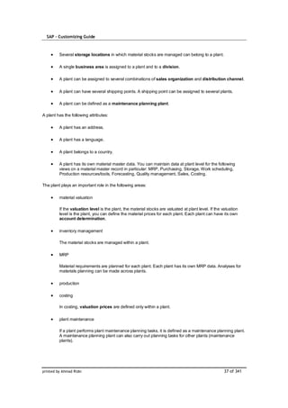SAP – Customizing Guide



         Several storage locations in which material stocks are managed can belong to a plant.

         A single business area is assigned to a plant and to a division.

         A plant can be assigned to several combinations of sales organization and distribution channel.

         A plant can have several shipping points. A shipping point can be assigned to several plants.

         A plant can be defined as a maintenance planning plant.

A plant has the following attributes:

         A plant has an address.

         A plant has a language.

         A plant belongs to a country.

         A plant has its own material master data. You can maintain data at plant level for the following
         views on a material master record in particular: MRP, Purchasing, Storage, Work scheduling,
         Production resources/tools, Forecasting, Quality management, Sales, Costing.

The plant plays an important role in the following areas:

         material valuation

         If the valuation level is the plant, the material stocks are valuated at plant level. If the valuation
         level is the plant, you can define the material prices for each plant. Each plant can have its own
         account determination.

         inventory management

         The material stocks are managed within a plant.

         MRP

         Material requirements are planned for each plant. Each plant has its own MRP data. Analyses for
         materials planning can be made across plants.

         production

         costing

         In costing, valuation prices are defined only within a plant.

         plant maintenance

         If a plant performs plant maintenance planning tasks, it is defined as a maintenance planning plant.
         A maintenance planning plant can also carry out planning tasks for other plants (maintenance
         plants).




printed by Ahmad Rizki                                                                                 37 of 341
 