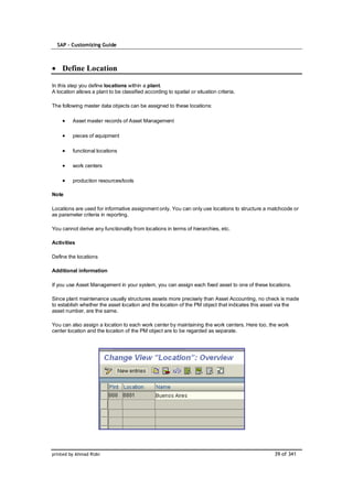 SAP – Customizing Guide



    Define Location

In this step you define locations within a plant.
A location allows a plant to be classified according to spatial or situation criteria.

The following master data objects can be assigned to these locations:

         Asset master records of Asset Management

         pieces of equipment

         functional locations

         work centers

         production resources/tools

Note

Locations are used for informative assignment only. You can only use locations to structure a matchcode or
as parameter criteria in reporting.

You cannot derive any functionality from locations in terms of hierarchies, etc.

Activities

Define the locations

Additional information

If you use Asset Management in your system, you can assign each fixed asset to one of these locations.

Since plant maintenance usually structures assets more precisely than Asset Accounting, no check is made
to establish whether the asset location and the location of the PM object that indicates this asset via the
asset number, are the same.

You can also assign a location to each work center by maintaining the work centers. Here too, the work
center location and the location of the PM object are to be regarded as separate.




printed by Ahmad Rizki                                                                          39 of 341
 
