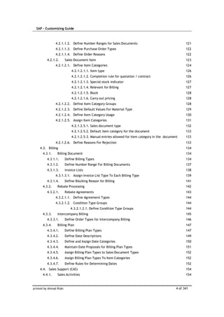 SAP – Customizing Guide



                4.2.1.1.2. Define Number Ranges for Sales Documents                                    121
                4.2.1.1.3. Define Purchase Order Types                                                 122
                4.2.1.1.4. Define Order Reasons                                                        122
          4.2.1.2.       Sales Document Item                                                           123
                4.2.1.2.1. Define Item Categories                                                      124
                             4.2.1.2.1.1. Item type                                                    126
                             4.2.1.2.1.2. Completion rule for quotation / contract                     126
                             4.2.1.2.1.3. Special stock indicator                                      127
                             4.2.1.2.1.4. Relevant for Billing                                         127
                             4.2.1.2.1.5. Block                                                        128
                             4.2.1.2.1.6. Carry out pricing                                            128
                4.2.1.2.2. Define Item Category Groups                                                 128
                4.2.1.2.3. Define Default Values For Material Type                                     129
                4.2.1.2.4. Define Item Category Usage                                                  130
                4.2.1.2.5. Assign Item Categories                                                      131
                             4.2.1.2.5.1. Sales document type                                          132
                             4.2.1.2.5.2. Default item category for the document                       133
                             4.2.1.2.5.3. Manual entries allowed for item category in the document     133
                4.2.1.2.6. Define Reasons For Rejection                                                133
     4.3. Billing                                                                                      134
       4.3.1.    Billing Document                                                                      134
          4.3.1.1.       Define Billing Types                                                          134
          4.3.1.2.       Define Number Range For Billing Documents                                     137
          4.3.1.3.       Invoice Lists                                                                 138
                4.3.1.3.1. Assign Invoice List Type To Each Billing Type                               139
          4.3.1.4.       Define Blocking Reason for Billing                                            141
       4.3.2.    Rebate Processing                                                                     142
          4.3.2.1.       Rebate Agreements                                                             143
                4.3.2.1.1. Define Agreement Types                                                      144
                4.3.2.1.2. Condition Type Groups                                                       144
                             4.3.2.1.2.1. Define Condition Type Groups                                 144
       4.3.3.    Intercompany Billing                                                                  145
          4.3.3.1.       Define Order Types for Intercompany Billing                                   146
       4.3.4.    Billing Plan                                                                          147
          4.3.4.1.       Define Billing Plan Types                                                     147
          4.3.4.2.       Define Date Descriptions                                                      149
          4.3.4.3.       Define and Assign Date Categories                                             150
          4.3.4.4.       Maintain Date Proposals for Billing Plan Types                                151
          4.3.4.5.       Assign Billing Plan Types to Sales Document Types                             152
          4.3.4.6.       Assign Billing Plan Types To Item Categories                                  152
          4.3.4.7.       Define Rules for Determining Dates                                            152
     4.4. Sales Support (CAS)                                                                          154
       4.4.1.    Sales Activities                                                                      154



printed by Ahmad Rizki                                                                           4 of 341
 