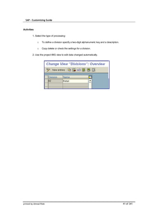 SAP – Customizing Guide


Activities

         1. Select the type of processing:

              o    To define a division specify a two-digit alphanumeric key and a description.

              o    Copy delete or check the settings for a division.

         2. Use the project IMG view to edit data changed automatically.




printed by Ahmad Rizki                                                                            41 of 341
 