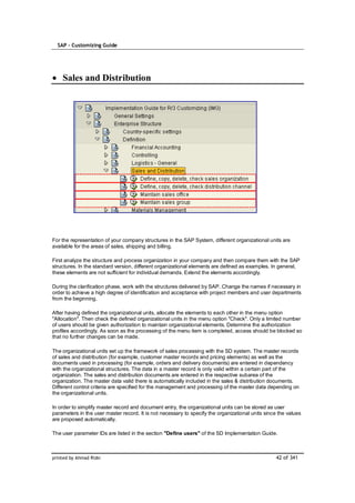 SAP – Customizing Guide




    Sales and Distribution




For the representation of your company structures in the SAP System, different organizational units are
available for the areas of sales, shipping and billing.

First analyze the structure and process organization in your company and then compare them with the SAP
structures. In the standard version, different organizational elements are defined as examples. In general,
these elements are not sufficient for individual demands. Extend the elements accordingly.

During the clarification phase, work with the structures delivered by SAP. Change the names if necessary in
order to achieve a high degree of identification and acceptance with project members and user departments
from the beginning.

After having defined the organizational units, allocate the elements to each other in the menu option
"Allocation". Then check the defined organizational units in the menu option "Check". Only a limited number
of users should be given authorization to maintain organizational elements. Determine the authorization
profiles accordingly. As soon as the processing of the menu item is completed, access should be blocked so
that no further changes can be made.

The organizational units set up the framework of sales processing with the SD system. The master records
of sales and distribution (for example, customer master records and pricing elements) as well as the
documents used in processing (for example, orders and delivery documents) are entered in dependency
with the organizational structures. The data in a master record is only valid within a certain part of the
organization. The sales and distribution documents are entered in the respective subarea of the
organization. The master data valid there is automatically included in the sales & distribution documents.
Different control criteria are specified for the management and processing of the master data depending on
the organizational units.

In order to simplify master record and document entry, the organizational units can be stored as user
parameters in the user master record. It is not necessary to specify the organizational units since the values
are proposed automatically.

The user parameter IDs are listed in the section "Define users" of the SD Implementation Guide.



printed by Ahmad Rizki                                                                             42 of 341
 