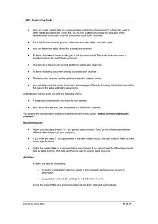 SAP – Customizing Guide



         You can create master data for a representative distribution channel which is then also used in
         other distribution channels. To do this, you have to additionally create the allocation of the
         representative distribution channel to the other distribution channels.

         For a distribution channel, you can determine your own sales document types.

         You can determine sales offices for a distribution channel.

         All items of a sales document belong to a distribution channel. The entire sales document is
         therefore entered for a distribution channel.

         The items of a delivery can belong to different distribution channels.

         All items of a billing document belong to a distribution channel.

         The distribution channel can be used as a selection criterion in lists.

         You can determine the printer destination for messages differently for every distribution channel on
         the basis of the sales and billing documents.

A distribution channel does not fulfill the following criteria:

         A distribution channel does not have its own address.

         You cannot allocate your own employees to a distribution channel.

You specify the representative distribution channels in the menu option "Define common distribution
channels ".

Recommendation

         Please use the sales division "01" as "general sales division" if you do not differentiate between
         different sales divisions in your company.

         If you enter the value 01 as a parameter in the user master record, the user does not need to make
         further specifications.

         Define the master data for a representative sales division if you do not need to differentiate master
         data by sales division. The data can then be used in several sales divisions.

Activities

         1. Select the type of processing:

              o    To define a distribution channel, specify a two character alphanumeric key and a
                   description.

              o    Copy, delete or check the settings for a distribution channel.

         2. Use the project IMG view to process data that has been changed automatically.




printed by Ahmad Rizki                                                                             45 of 341
 