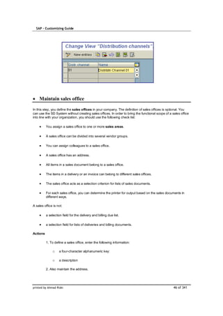 SAP – Customizing Guide




    Maintain sales office

In this step, you define the sales offices in your company. The definition of sales offices is optional. You
can use the SD System without creating sales offices. In order to bring the functional scope of a sales office
into line with your organization, you should use the following check list:

          You assign a sales office to one or more sales areas.

          A sales office can be divided into several vendor groups.

          You can assign colleagues to a sales office.

          A sales office has an address.

          All items in a sales document belong to a sales office.

          The items in a delivery or an invoice can belong to different sales offices.

          The sales office acts as a selection criterion for lists of sales documents.

          For each sales office, you can determine the printer for output based on the sales documents in
          different ways.

A sales office is not:

          a selection field for the delivery and billing due list.

          a selection field for lists of deliveries and billing documents.

Actions

          1. To define a sales office, enter the following information:

               o    a four-character alphanumeric key:

               o    a description

          2. Also maintain the address.




printed by Ahmad Rizki                                                                             46 of 341
 