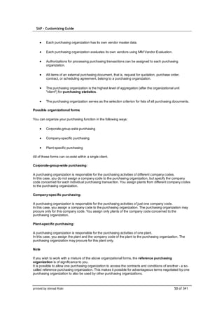 SAP – Customizing Guide



         Each purchasing organization has its own vendor master data.

         Each purchasing organization evaluates its own vendors using MM Vendor Evaluation.

         Authorizations for processing purchasing transactions can be assigned to each purchasing
         organization.

         All items of an external purchasing document, that is, request for quotation, purchase order,
         contract, or scheduling agreement, belong to a purchasing organization.

         The purchasing organization is the highest level of aggregation (after the organizational unit
         "client") for purchasing statistics.

         The purchasing organization serves as the selection criterion for lists of all purchasing documents.

Possible organizational forms

You can organize your purchasing function in the following ways:

         Corporate-group-wide purchasing

         Company-specific purchasing

         Plant-specific purchasing

All of these forms can co-exist within a single client.

Corporate-group-wide purchasing:

A purchasing organization is responsible for the purchasing activities of different company codes.
In this case, you do not assign a company code to the purchasing organization, but specify the company
code concerned for each individual purchasing transaction. You assign plants from different company codes
to the purchasing organization.

Company-specific purchasing:

A purchasing organization is responsible for the purchasing activities of just one company code.
In this case, you assign a company code to the purchasing organization. The purchasing organization may
procure only for this company code. You assign only plants of the company code concerned to the
purchasing organization.

Plant-specific purchasing:

A purchasing organization is responsible for the purchasing activities of one plant.
In this case, you assign the plant and the company code of the plant to the purchasing organization. The
purchasing organization may procure for this plant only.

Note

If you wish to work with a mixture of the above organizational forms, the reference purchasing
organization is of significance to you.
It is possible to allow one purchasing organization to access the contracts and conditions of another - a so-
called reference purchasing organization. This makes it possible for advantageous terms negotiated by one
purchasing organization to also be used by other purchasing organizations.



printed by Ahmad Rizki                                                                             50 of 341
 