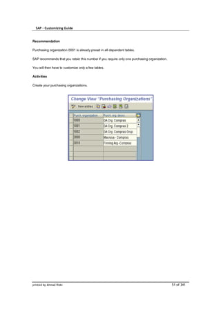 SAP – Customizing Guide


Recommendation

Purchasing organization 0001 is already preset in all dependent tables.

SAP recommends that you retain this number if you require only one purchasing organization.

You will then have to customize only a few tables.

Activities

Create your purchasing organizations.




printed by Ahmad Rizki                                                                        51 of 341
 