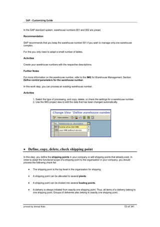 SAP – Customizing Guide



In the SAP standard system, warehouse numbers 001 and 002 are preset.

Recommendation

SAP recommends that you keep the warehouse number 001 if you wish to manage only one warehouse
complex.

For this you only need to adapt a small number of tables.

Activities

Create your warehouse numbers with the respective descriptions.

Further Notes

For more information on the warehouse number, refer to the IMG for Warehouse Management, Section
Define control parameters for the warehouse number.

In this work step, you can process an existing warehouse number.

Activities

         1. Select the type of processing, and copy, delete, or check the settings for a warehouse number.
         2. Use the IMG project view to edit the data that has been changed automatically.




    Define, copy, delete, check shipping point

In this step, you define the shipping points in your company or edit shipping points that already exist. In
order to adapt the functional scope of a shipping point to the organization in your company, you should
process the following check list:

         The shipping point is the top level in the organization for shipping.

         A shipping point can be allocated to several plants.

         A shipping point can be divided into several loading points.

         A delivery is always initiated from exactly one shipping point. Thus, all items of a delivery belong to
         one shipping point. Groups of deliveries also belong to exactly one shipping point.




printed by Ahmad Rizki                                                                              53 of 341
 
