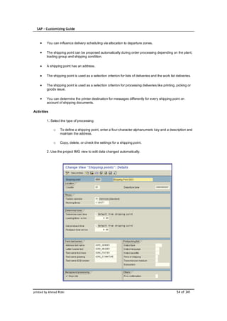 SAP – Customizing Guide



         You can influence delivery scheduling via allocation to departure zones.

         The shipping point can be proposed automatically during order processing depending on the plant,
         loading group and shipping condition.

         A shipping point has an address.

         The shipping point is used as a selection criterion for lists of deliveries and the work list deliveries.

         The shipping point is used as a selection criterion for processing deliveries like printing, picking or
         goods issue.

         You can determine the printer destination for messages differently for every shipping point on
         account of shipping documents.

Activities

         1. Select the type of processing:

              o    To define a shipping point, enter a four-character alphanumeric key and a description and
                   maintain the address.

              o    Copy, delete, or check the settings for a shipping point.

         2. Use the project IMG view to edit data changed automatically.




printed by Ahmad Rizki                                                                                 54 of 341
 