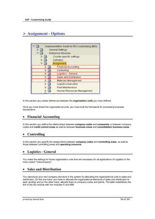 SAP – Customizing Guide




    Assignment - Options




In this section you create references between the organization units you have defined.

Once you have linked the organizational units, you have built the framework for processing business
transactions.


    Financial Accounting

In this section you define the relationships between company codes and companies or between company
codes and credit control areas as well as between business areas and consolidation business areas.


    Controlling

In this section you specify the assignments between company codes and controlling areas, as well as
those between controlling areas and operating concerns.


    Logistics - General

You make the settings for those organization units that are necessary for all applications of Logistics in the
menu option "Intercompany".


    Sales and Distribution

You reproduce your own company structure in the system by allocating the organizational units in sales and
distribution. On the one hand, you have to allocate the organizational elements of sales and distribution to
each another and on the other hand, allocate them to company codes and plants. The latter establishes the
link of the SD module with the modules FI and MM.




printed by Ahmad Rizki                                                                              56 of 341
 