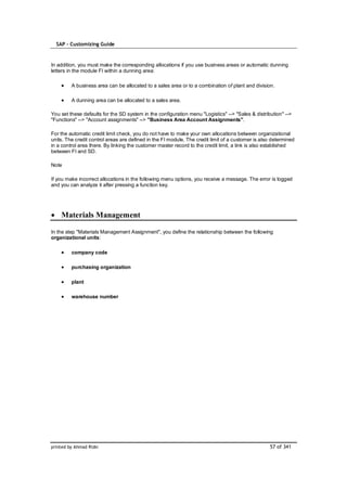 SAP – Customizing Guide



In addition, you must make the corresponding allocations if you use business areas or automatic dunning
letters in the module FI within a dunning area:

         A business area can be allocated to a sales area or to a combination of plant and division.

         A dunning area can be allocated to a sales area.

You set these defaults for the SD system in the configuration menu "Logistics" --> "Sales & distribution" -->
"Functions" --> "Account assignments" --> "Business Area Account Assignments".

For the automatic credit limit check, you do not have to make your own allocations between organizational
units. The credit control areas are defined in the FI module. The credit limit of a customer is also determined
in a control area there. By linking the customer master record to the credit limit, a link is also established
between FI and SD.

Note

If you make incorrect allocations in the following menu options, you receive a message. The error is logged
and you can analyze it after pressing a function key.




    Materials Management

In the step "Materials Management Assignment", you define the relationship between the following
organizational units:

         company code

         purchasing organization

         plant

         warehouse number




printed by Ahmad Rizki                                                                             57 of 341
 