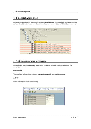 SAP – Customizing Guide



    Financial Accounting
In this section you define the relationships between company codes and companies or between company
codes and credit control areas as well as between business areas and consolidation business areas.




    Assign company code to company

In this step you assign the company codes which you want to include in the group accounting to a
company.

Requirements

You must have first completed the steps Create company code and Create company.

Activities

Assign the company codes to a company.




printed by Ahmad Rizki                                                                        58 of 341
 