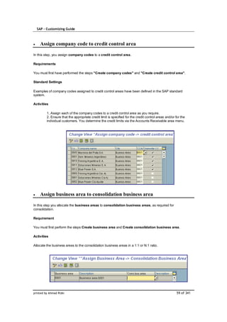 SAP – Customizing Guide



    Assign company code to credit control area

In this step, you assign company codes to a credit control area.

Requirements

You must first have performed the steps "Create company codes" and "Create credit control area".

Standard Settings

Examples of company codes assigned to credit control areas have been defined in the SAP standard
system.

Activities

         1. Assign each of the company codes to a credit control area as you require.
         2. Ensure that the appropriate credit limit is specified for the credit control areas and/or for the
         individual customers. You determine the credit limits via the Accounts Receivable area menu.




    Assign business area to consolidation business area

In this step you allocate the business areas to consolidation business areas, as required for
consolidation.

Requirement

You must first perform the steps Create business area and Create consolidation business area.

Activities

Allocate the business areas to the consolidation business areas in a 1:1 or N:1 ratio.




printed by Ahmad Rizki                                                                                 59 of 341
 