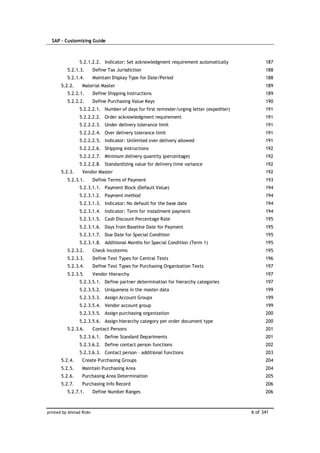 SAP – Customizing Guide



                5.2.1.2.2. Indicator: Set acknowledgment requirement automatically             187
          5.2.1.3.       Define Tax Jurisdiction                                               188
          5.2.1.4.       Maintain Display Type for Date/Period                                 188
       5.2.2.    Material Master                                                               189
          5.2.2.1.       Define Shipping Instructions                                          189
          5.2.2.2.       Define Purchasing Value Keys                                          190
                5.2.2.2.1. Number of days for first reminder/urging letter (expediter)         191
                5.2.2.2.2. Order acknowledgment requirement                                    191
                5.2.2.2.3. Under delivery tolerance limit                                      191
                5.2.2.2.4. Over delivery tolerance limit                                       191
                5.2.2.2.5. Indicator: Unlimited over delivery allowed                          191
                5.2.2.2.6. Shipping instructions                                               192
                5.2.2.2.7. Minimum delivery quantity (percentage)                              192
                5.2.2.2.8. Standardizing value for delivery time variance                      192
       5.2.3.    Vendor Master                                                                 192
          5.2.3.1.       Define Terms of Payment                                               193
                5.2.3.1.1. Payment Block (Default Value)                                       194
                5.2.3.1.2. Payment method                                                      194
                5.2.3.1.3. Indicator: No default for the base date                             194
                5.2.3.1.4. Indicator: Term for installment payment                             194
                5.2.3.1.5. Cash Discount Percentage Rate                                       195
                5.2.3.1.6. Days from Baseline Date for Payment                                 195
                5.2.3.1.7. Due Date for Special Condition                                      195
                5.2.3.1.8. Additional Months for Special Condition (Term 1)                    195
          5.2.3.2.       Check Incoterms                                                       195
          5.2.3.3.       Define Text Types for Central Texts                                   196
          5.2.3.4.       Define Text Types for Purchasing Organization Texts                   197
          5.2.3.5.       Vendor Hierarchy                                                      197
                5.2.3.5.1. Define partner determination for hierarchy categories               197
                5.2.3.5.2. Uniqueness in the master data                                       199
                5.2.3.5.3. Assign Account Groups                                               199
                5.2.3.5.4. Vendor account group                                                199
                5.2.3.5.5. Assign purchasing organization                                      200
                5.2.3.5.6. Assign hierarchy category per order document type                   200
          5.2.3.6.       Contact Persons                                                       201
                5.2.3.6.1. Define Standard Departments                                         201
                5.2.3.6.2. Define contact person functions                                     202
                5.2.3.6.3. Contact person – additional functions                               203
       5.2.4.    Create Purchasing Groups                                                      204
       5.2.5.    Maintain Purchasing Area                                                      204
       5.2.6.    Purchasing Area Determination                                                 205
       5.2.7.    Purchasing Info Record                                                        206
          5.2.7.1.       Define Number Ranges                                                  206



printed by Ahmad Rizki                                                                   6 of 341
 
