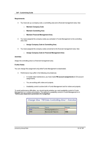 SAP – Customizing Guide


Requirements

         You have set up a company code, a controlling area and a financial management area. See:

              o    Maintain Company Code

              o    Maintain Controlling Area

              o    Maintain Financial Management Area.

         You have assigned the company codes you activated in Funds Management to the controlling
         area. See:

              o    Assign Company Code to Controlling Area.

         You have assigned the company codes concerned to the financial management area. See:

              o    Assign Company Code to Financial Management Area

Activities

Assign the controlling area to a financial management area.

Further Notes

You can change this assignment only while Funds Management is deactivated.

         Performance may suffer in the following circumstances:

              o    In master data maintenance, you have made FM account assignments to CO account
                   assignments.

              o    You are working with orders and projects.

              o    Availability control is active both in Funds Management and for orders and projects.

To avoid performance difficulties, you should decide whether you want availability control in Funds
Management or in orders and projects. The setting for availability control in Funds Management is in
"Define year-dependent parameters for budgeting".




printed by Ahmad Rizki                                                                            61 of 341
 