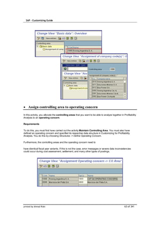 SAP – Customizing Guide




    Assign controlling area to operating concern

In this activity, you allocate the controlling areas that you want to be able to analyze together in Profitability
Analysis to an operating concern.

Requirements

To do this, you must first have carried out the activity Maintain Controlling Area. You must also have
defined an operating concern and specified its respective data structure in Customizing for Profitability
Analysis. You do this by choosing Structures -> Define Operating Concern.

Furthermore, the controlling areas and the operating concern need to

have identical fiscal year variants. If this is not the case, error messages or severe data inconsistencies
could occur during cost assessment, settlement, and many other types of postings.




printed by Ahmad Rizki                                                                                63 of 341
 