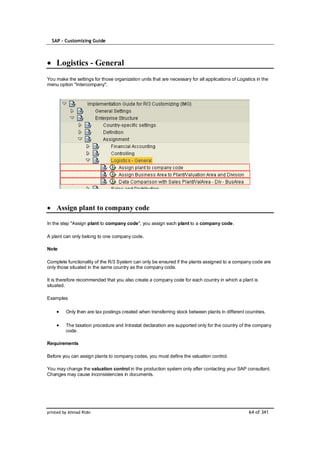 SAP – Customizing Guide



    Logistics - General
You make the settings for those organization units that are necessary for all applications of Logistics in the
menu option "Intercompany".




    Assign plant to company code

In the step "Assign plant to company code", you assign each plant to a company code.

A plant can only belong to one company code.

Note

Complete functionality of the R/3 System can only be ensured if the plants assigned to a company code are
only those situated in the same country as the company code.

It is therefore recommended that you also create a company code for each country in which a plant is
situated.

Examples

         Only then are tax postings created when transferring stock between plants in different countries.

         The taxation procedure and Intrastat declaration are supported only for the country of the company
         code.

Requirements

Before you can assign plants to company codes, you must define the valuation control.

You may change the valuation control in the production system only after contacting your SAP consultant.
Changes may cause inconsistencies in documents.




printed by Ahmad Rizki                                                                              64 of 341
 