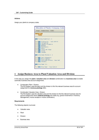 SAP – Customizing Guide


Actions

Assign your plants to company codes.




    Assign Business Area to Plant/Valuation Area and Division

In this step you assign the plant / valuation area and division combination to a business area to enable
automatic business area account assignment.

          Combination Plant - Division
          The R/3 System uses the plant and the division to find the relevant business area for account
          assignment for revenue postings (SD).

          Combination Valuation Area - Division
          The R/3 System uses the valuation area and the division to find the relevant business area for
          account assignment when material postings are made (e.g. goods movements in Inventory
          Management, invoice receipts in Invoice Verification).

Requirements

The following objects must exist:

          Valuation area

          Plant

          Division

          Business area




printed by Ahmad Rizki                                                                            65 of 341
 