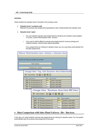 SAP – Customizing Guide


Activities

Check whether the valuation level is the plant or the company code.

         Valuation level = company code
         Maintain the business area assignments separately for each individual plant and valuation area.

         Valuation level = plant

              o    You can maintain business area assignments for all plants and valuation areas together.
                   To do this, choose Plant/valuation area - Division.

              o    If you want to define different business area assignments for revenue postings and
                   material postings, maintain these objects separately.

                   If any assignments are missing for valuation areas, you can copy these automatically from
                   the plant assignments.




    Data Comparison with Sales Plant/ValArea - Div - BusArea

In this step, you check whether business area assignments are missing for valuation areas. If so, the system
automatically uses the business area assignment of the plant.



printed by Ahmad Rizki                                                                           66 of 341
 