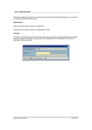 SAP – Customizing Guide



This step is particularly important for customers who went into production before Release 3.0, since prior to
3.0, only plant assignments were used.

Requirements

Only carry out this step if valuation is at plant level.

If valuation is at company code level, no adjustment is made.

Activities

If valuation is at plant level, perform this activity. After you have done so, missing assignments for valuation
areas are created automatically. Existing entries are not changed. This means that you can make the
adjustment any time you wish.




printed by Ahmad Rizki                                                                               67 of 341
 