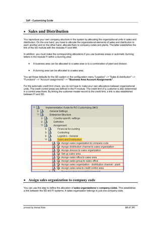 SAP – Customizing Guide



    Sales and Distribution
You reproduce your own company structure in the system by allocating the organizational units in sales and
distribution. On the one hand, you have to allocate the organizational elements of sales and distribution to
each another and on the other hand, allocate them to company codes and plants. The latter establishes the
link of the SD module with the modules FI and MM.

In addition, you must make the corresponding allocations if you use business areas or automatic dunning
letters in the module FI within a dunning area:

         A business area can be allocated to a sales area or to a combination of plant and division.

         A dunning area can be allocated to a sales area.

You set these defaults for the SD system in the configuration menu "Logistics" --> "Sales & distribution" -->
"Functions" --> "Account assignments" --> "Business Area Account Assignments".

For the automatic credit limit check, you do not have to make your own allocations between organizational
units. The credit control areas are defined in the FI module. The credit limit of a customer is also determined
in a control area there. By linking the customer master record to the credit limit, a link is also established
between FI and SD.




    Assign sales organization to company code

You can use this step to define the allocation of sales organizations to company codes. This establishes
a link between the SD and FI systems. A sales organization belongs to just one company code.




printed by Ahmad Rizki                                                                             68 of 341
 