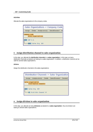 SAP – Customizing Guide


Activities

Allocate the sales organizations to the company codes.




    Assign distribution channel to sales organization

In this step, you allocate the distribution channels to a sales organization. In this case, as many
distribution channels as desired can belong to a sales organization. In addition, a distribution channel can be
valid for several sales organizations.

Actions

Assign the distribution channels to the sales organizations




    Assign division to sales organization

In this step, you allocate as many divisions as desired to a sales organization. Any one division can
belong to several sales organizations.




printed by Ahmad Rizki                                                                             69 of 341
 