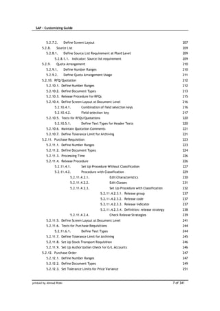 SAP – Customizing Guide



          5.2.7.2.       Define Screen Layout                                                          207
       5.2.8.    Source List                                                                           209
          5.2.8.1.       Define Source List Requirement at Plant Level                                 209
                5.2.8.1.1. Indicator: Source list requirement                                          209
       5.2.9.    Quota Arrangement                                                                     210
          5.2.9.1.       Define Number Ranges                                                          210
          5.2.9.2.       Define Quota Arrangement Usage                                                211
       5.2.10. RFQ/Quotation                                                                           212
          5.2.10.1. Define Number Ranges                                                               212
          5.2.10.2. Define Document Types                                                              213
          5.2.10.3. Release Procedure for RFQs                                                         215
          5.2.10.4. Define Screen Layout at Document Level                                             216
                5.2.10.4.1.         Combination of field selection keys                                216
                5.2.10.4.2.         Field selection key                                                217
          5.2.10.5. Texts for RFQs/Quotations                                                          220
                5.2.10.5.1.         Define Text Types for Header Texts                                 220
          5.2.10.6. Maintain Quotation Comments                                                        221
          5.2.10.7. Define Tolerance Limit for Archiving                                               221
       5.2.11. Purchase Requisition                                                                    223
          5.2.11.1. Define Number Ranges                                                               223
          5.2.11.2. Define Document Types                                                              224
          5.2.11.3. Processing Time                                                                    226
          5.2.11.4. Release Procedure                                                                  226
                5.2.11.4.1.         Set Up Procedure Without Classification                            227
                5.2.11.4.2.         Procedure with Classification                                      229
                             5.2.11.4.2.1.                Edit Characteristics                         230
                             5.2.11.4.2.2.                Edit Classes                                 231
                             5.2.11.4.2.3.                Set Up Procedure with Classification         232
                                                 5.2.11.4.2.3.1. Release group                         237
                                                 5.2.11.4.2.3.2. Release code                          237
                                                 5.2.11.4.2.3.3. Release indicator                     237
                                                 5.2.11.4.2.3.4. Definition: release strategy          238
                             5.2.11.4.2.4.                Check Release Strategies                     239
          5.2.11.5. Define Screen Layout at Document Level                                             241
          5.2.11.6. Texts for Purchase Requisitions                                                    244
                5.2.11.6.1.         Define Text Types                                                  244
          5.2.11.7. Define Tolerance Limit for Archiving                                               245
          5.2.11.8. Set Up Stock Transport Requisition                                                 246
          5.2.11.9. Set Up Authorization Check for G/L Accounts                                        246
       5.2.12. Purchase Order                                                                          247
          5.2.12.1. Define Number Ranges                                                               247
          5.2.12.2. Define Document Types                                                              249
          5.2.12.3. Set Tolerance Limits for Price Variance                                            251



printed by Ahmad Rizki                                                                           7 of 341
 