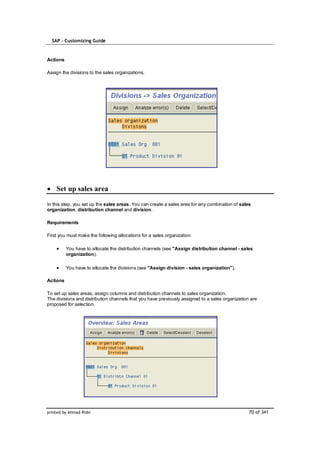 SAP – Customizing Guide


Actions

Assign the divisions to the sales organizations.




    Set up sales area

In this step, you set up the sales areas. You can create a sales area for any combination of sales
organization, distribution channel and division.

Requirements

First you must make the following allocations for a sales organization:

          You have to allocate the distribution channels (see "Assign distribution channel - sales
          organization).

          You have to allocate the divisions (see "Assign division - sales organization").

Actions

To set up sales areas, assign columns and distribution channels to sales organization.
The divisions and distribution channels that you have previously assigned to a sales organization are
proposed for selection.




printed by Ahmad Rizki                                                                           70 of 341
 