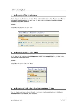 SAP – Customizing Guide



    Assign sales office to sales area

In this step, you can allocate as many sales offices as desired to the sales areas. Any one sales office can
belong to several sales areas at the same time. The sales areas previously defined are automatically
proposed as defaults for allocation.

Actions

Assign the sales offices to the sales areas.




    Assign sales group to sales office

In this step, you can assign as many sales groups as desired to the sales offices. Any one sales group
can belong to several sales offices.

Actions

Assign the sales groups to the sales offices.




    Assign sales organization - distribution channel - plant

Use this step to assign any number of plants to a combination of sales organization and distribution
channel. A plant can be assigned more than once.




printed by Ahmad Rizki                                                                           71 of 341
 