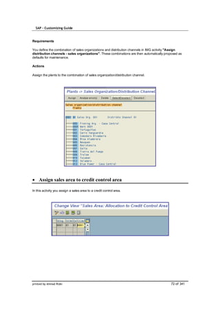 SAP – Customizing Guide


Requirements

You define the combination of sales organizations and distribution channels in IMG activity "Assign
distribution channels - sales organizations". These combinations are then automatically proposed as
defaults for maintenance.

Actions

Assign the plants to the combination of sales organization/distribution channel.




    Assign sales area to credit control area

In this activity you assign a sales area to a credit control area.




printed by Ahmad Rizki                                                                     72 of 341
 