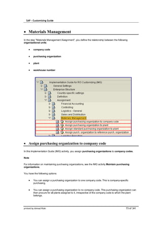 SAP – Customizing Guide



    Materials Management
In the step "Materials Management Assignment", you define the relationship between the following
organizational units:

         company code

         purchasing organization

         plant

         warehouse number




    Assign purchasing organization to company code

In this Implementation Guide (IMG) activity, you assign purchasing organizations to company codes.

Note

For information on maintaining purchasing organizations, see the IMG activity Maintain purchasing
organizations.

You have the following options:

         You can assign a purchasing organization to one company code. This is company-specific
         purchasing.

         You can assign a purchasing organization to no company code. This purchasing organization can
         then procure for all plants assigned to it, irrespective of the company code to which the plant
         belongs.




printed by Ahmad Rizki                                                                        73 of 341
 