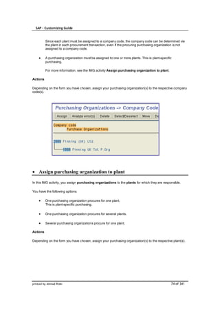 SAP – Customizing Guide



          Since each plant must be assigned to a company code, the company code can be determined via
          the plant in each procurement transaction, even if the procuring purchasing organization is not
          assigned to a company code.

          A purchasing organization must be assigned to one or more plants. This is plant-specific
          purchasing.

          For more information, see the IMG activity Assign purchasing organization to plant.

Actions

Depending on the form you have chosen, assign your purchasing organization(s) to the respective company
code(s).




    Assign purchasing organization to plant

In this IMG activity, you assign purchasing organizations to the plants for which they are responsible.

You have the following options:

          One purchasing organization procures for one plant.
          This is plant-specific purchasing.

          One purchasing organization procures for several plants.

          Several purchasing organizations procure for one plant.

Actions

Depending on the form you have chosen, assign your purchasing organization(s) to the respective plant(s).




printed by Ahmad Rizki                                                                           74 of 341
 