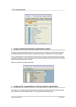 SAP – Customizing Guide




    Assign standard purchasing organization to plant

If several purchasing organizations procure for a certain plant, you can define one of them as the standard
purchasing organization for the transactions "pipeline procurement", "consignment" and "stock transfers".

In source determination for stock transfers and consignment, the system automatically utilizes this standard
purchasing organization. In the case of goods issues of pipeline materials, the purchasing info records of the
standard purchasing organization are read.

Define your standard purchasing organization.




    Assign purch. organization to reference purch. organization

In this step, you can make the appropriate settings to enable the purchasing staff of your enterprise to work
with conditions and contract release orders on a cross-purchasing-organization basis.




printed by Ahmad Rizki                                                                            75 of 341
 