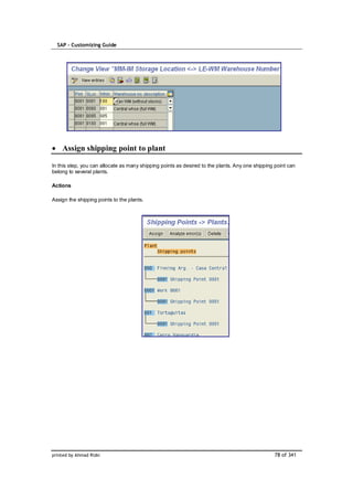 SAP – Customizing Guide




    Assign shipping point to plant

In this step, you can allocate as many shipping points as desired to the plants. Any one shipping point can
belong to several plants.

Actions

Assign the shipping points to the plants.




printed by Ahmad Rizki                                                                           78 of 341
 