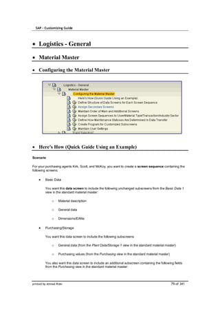 SAP – Customizing Guide




    Logistics - General

    Material Master

    Configuring the Material Master




    Here's How (Quick Guide Using an Example)

Scenario

For your purchasing agents Kirk, Scott, and McKoy, you want to create a screen sequence containing the
following screens:

         Basic Data

         You want this data screen to include the following unchanged subscreens from the Basic Data 1
         view in the standard material master:

              o    Material description

              o    General data

              o    Dimensions/EANs

         Purchasing/Storage

         You want this data screen to include the following subscreens:

              o    General data (from the Plant Data/Storage 1 view in the standard material master)

              o    Purchasing values (from the Purchasing view in the standard material master)

         You also want this data screen to include an additional subscreen containing the following fields
         from the Purchasing view in the standard material master:




printed by Ahmad Rizki                                                                            79 of 341
 