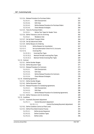 SAP – Customizing Guide



          5.2.12.4. Release Procedure for Purchase Orders                                               252
                5.2.12.4.1.        Edit Characteristic                                                  253
                5.2.12.4.2.        Edit Class                                                           255
                5.2.12.4.3.        Define Release Procedure for Purchase Orders                         256
                5.2.12.4.4.        Check Release Strategies                                             260
          5.2.12.5. Texts for Purchase Orders                                                           261
                5.2.12.5.1.        Define Text Types for Header Texts                                   262
          5.2.12.6. Define Tolerance Limit for Archiving                                                262
                5.2.12.6.1.        Residence time                                                       263
          5.2.12.7. Set Up Stock Transport Order                                                        264
          5.2.12.8. Set Up Subcontract Order                                                            266
          5.2.12.9. Define Reasons for Ordering                                                         267
          5.2.12.10.            Define Reasons for Cancellation                                         267
          5.2.12.11.            Set Up Authorization Check for G/L Accounts                             267
          5.2.12.12.            Invoicing Plan                                                          267
                5.2.12.12.1.      Invoicing Plan Types                                                  268
                5.2.12.12.2.      Maintain Periodic Invoicing Plan Types                                268
                5.2.12.12.3.      Maintain Partial Invoicing Plan Types                                 269
       5.2.13. Contract                                                                                 270
          5.2.13.1. Define Number Ranges                                                                270
          5.2.13.2. Define Document Types                                                               271
          5.2.13.3. Release Procedure for Contracts                                                     273
                5.2.13.3.1.        Edit Characteristic                                                  274
                5.2.13.3.2.        Edit Class                                                           275
                5.2.13.3.3.        Define Release Procedure for Contracts                               276
                5.2.13.3.4.        Check Release Strategies                                             278
       5.2.14. Scheduling Agreement                                                                     281
          5.2.14.1. Define Number Ranges                                                                281
          5.2.14.2. Define Document Types                                                               282
          5.2.14.3. Release Procedure for Scheduling Agreements                                         284
                5.2.14.3.1.        Edit Characteristic                                                  285
                5.2.14.3.2.        Edit Class                                                           286
                5.2.14.3.3.        Define Release Procedure for Scheduling Agreements                   286
          5.2.14.4. Define Tolerance Limit for Archiving                                                289
       5.2.15. Conditions                                                                               290
          5.2.15.1. Automatic Document Adjustment                                                       290
                5.2.15.1.1.        Control Document Adjustment                                          291
                            5.2.15.1.1.1.                Control Purchasing Document Adjustment         291
          5.2.15.2. Define Condition Control at Plant Level                                             291
          5.2.15.3. Define Price Determination Process                                                  293
                5.2.15.3.1.       Define Access Sequences                                               293
                5.2.15.3.2.       Define Condition Types                                                294
                5.2.15.3.3.       Define Limits                                                         296



printed by Ahmad Rizki                                                                            8 of 341
 