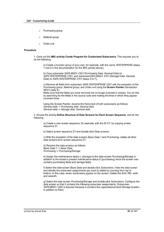 SAP – Customizing Guide



              o    Purchasing group

              o    Material group

              o    Order unit

Procedure

         1. Carry out the IMG activity Create Program for Customized Subscreens. This requires you to
         do the following:

                   a) Create a function group of your own, for example, with the name YENTERPRISE (steps
                   1 and 2 in the documentation for the IMG activity above).

                   b) Copy subscreen SAPLMGD1 2301 (Purchasing Data: General Data) to
                   SAPLYENTERPRISE 2301, and subscreenSAPLMGD1 2701 (Storage Data: General
                   Data) to SAPLYENTERPRISE 2701 (steps 3 to 7).

                   c) Remove all fields from subscreen SAPLYENTERPRISE 2301 with the exception of the
                   Purchasing group, Material group, and Order unit using the Screen Painter (transaction
                   SE51) (step 8).
                   Make sure that the fields you have removed are no longer included in checks. You do this
                   by searching for the fields in the source code and making the lines in which they appear
                   comment lines.

                   Using the Screen Painter, rename the frame text of both subscreens as follows:
                   General data -> Purchasing data: General data
                   General data -> Storage data: General data

         2. Access the activity Define Structure of Data Screens for Each Screen Sequence, and do the
         following:

                   a) Create a new screen sequence, for example, with the ID ZY, by copying screen
                   sequence 21.

                   b) Select screen sequence ZY and double-click Data screens.

                   c) With the exception of the data screens Basic Data 1 and Purchasing, delete all other
                   data screens from screen sequence ZY

                   d) Rename the data screens as follows:
                   Basic Data 1 -> Basic Data
                   Purchasing -> Purchasing/Storage

                   e) Assign the maintenance status L (storage) to the data screen Purchasing/Storage in
                   addition to the screen's present maintenance status E (purchasing) since the screen now
                   contains purchasing fields and storage fields.

                   f) Select the data screen Basic Data and double-click Subscreens. View the data screen
                   and identify the subscreen assignments you want to delete by counting from top to
                   bottom. In this case, seven subscreens appear on the screen. Delete the third, fifth, sixth,
                   and seventh.

                   g) Select the data screen Purchasing/Storage and double-click Subscreens. Configure the
                   data screen so that it contains the following subscreen assignments. (Subscreen
                   SAPLMGD1 1005 is required because it contains the organizational level Storage location
                   in addition to Plant.




printed by Ahmad Rizki                                                                              80 of 341
 