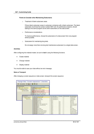 SAP – Customizing Guide


         Points to Consider when Maintaining Subscreens

              o    Treatment of blank subscreen areas

                   Fill any blank subscreen areas in subscreen containers with a blank subscreen. The blank
                   subscreen must have the screen number 0001 and, for performance reasons, should
                   belong to the same program as the other subscreens on the data screen.

              o    Performance considerations

                   To improve performance, choose the subscreens of a data screen from one program
                   where possible.

              o    Subscreens for maintaining long texts

                   Do not assign more than one long text maintenance subscreen to a single data screen.

Activities

After configuring the material master, be sure to test it using the following functions:

         Create material

         Change material

         Display material

You must be able to save your data without an error message.

Note on Transport

After changing a screen sequence or data screen, transport the screen sequence




printed by Ahmad Rizki                                                                          84 of 341
 