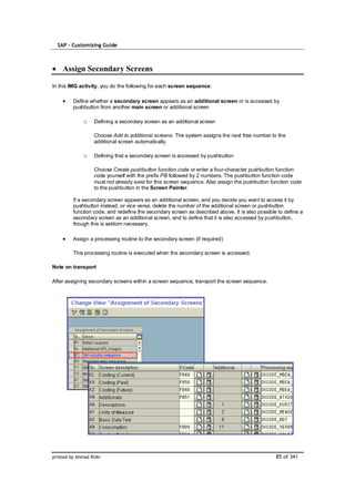SAP – Customizing Guide



    Assign Secondary Screens

In this IMG activity, you do the following for each screen sequence:

         Define whether a secondary screen appears as an additional screen or is accessed by
         pushbutton from another main screen or additional screen

              o    Defining a secondary screen as an additional screen

                   Choose Add to additional screens. The system assigns the next free number to the
                   additional screen automatically.

              o    Defining that a secondary screen is accessed by pushbutton

                   Choose Create pushbutton function code or enter a four-character pushbutton function
                   code yourself with the prefix PB followed by 2 numbers. The pushbutton function code
                   must not already exist for this screen sequence. Also assign the pushbutton function code
                   to the pushbutton in the Screen Painter.

         If a secondary screen appears as an additional screen, and you decide you want to access it by
         pushbutton instead, or vice versa, delete the number of the additional screen or pushbutton
         function code, and redefine the secondary screen as described above. It is also possible to define a
         secondary screen as an additional screen, and to define that it is also accessed by pushbutton,
         though this is seldom necessary.

         Assign a processing routine to the secondary screen (if required)

         This processing routine is executed when the secondary screen is accessed.

Note on transport

After assigning secondary screens within a screen sequence, transport the screen sequence.




printed by Ahmad Rizki                                                                           85 of 341
 